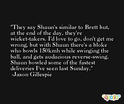 They say Shaun's similar to Brett but, at the end of the day, they're wicket-takers. I'd love to go, don't get me wrong, but with Shaun there's a bloke who bowls 150kmh while swinging the ball, and gets audacious reverse-swing. Shaun bowled some of the fastest deliveries I've seen last Sunday. -Jason Gillespie