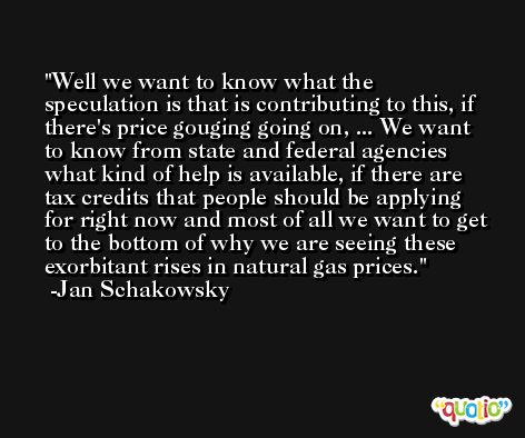 Well we want to know what the speculation is that is contributing to this, if there's price gouging going on, ... We want to know from state and federal agencies what kind of help is available, if there are tax credits that people should be applying for right now and most of all we want to get to the bottom of why we are seeing these exorbitant rises in natural gas prices. -Jan Schakowsky