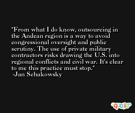 From what I do know, outsourcing in the Andean region is a way to avoid congressional oversight and public scrutiny. The use of private military contractors risks drawing the U.S. into regional conflicts and civil war. It's clear to me this practice must stop. -Jan Schakowsky