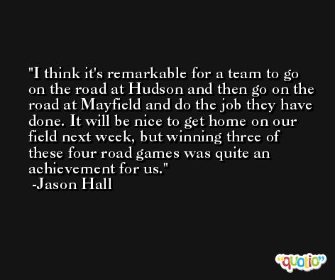 I think it's remarkable for a team to go on the road at Hudson and then go on the road at Mayfield and do the job they have done. It will be nice to get home on our field next week, but winning three of these four road games was quite an achievement for us. -Jason Hall
