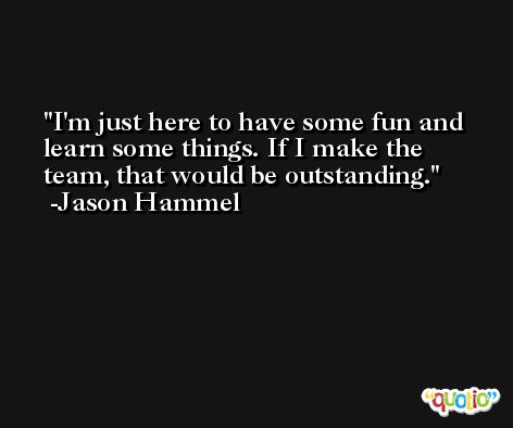 I'm just here to have some fun and learn some things. If I make the team, that would be outstanding. -Jason Hammel