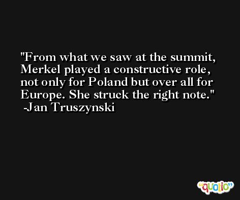 From what we saw at the summit, Merkel played a constructive role, not only for Poland but over all for Europe. She struck the right note. -Jan Truszynski