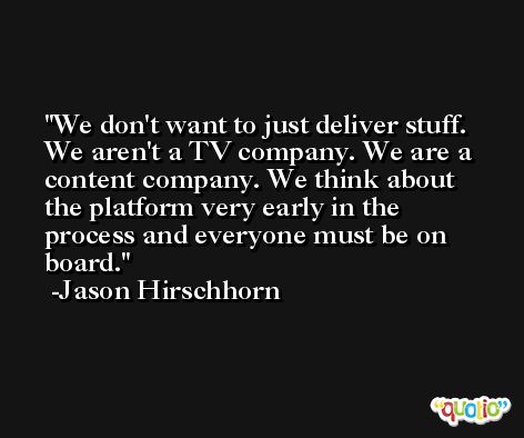 We don't want to just deliver stuff. We aren't a TV company. We are a content company. We think about the platform very early in the process and everyone must be on board. -Jason Hirschhorn