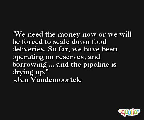 We need the money now or we will be forced to scale down food deliveries. So far, we have been operating on reserves, and borrowing ... and the pipeline is drying up. -Jan Vandemoortele