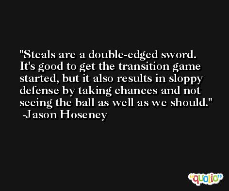 Steals are a double-edged sword. It's good to get the transition game started, but it also results in sloppy defense by taking chances and not seeing the ball as well as we should. -Jason Hoseney