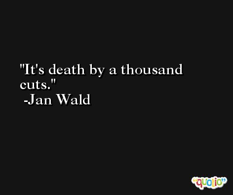 It's death by a thousand cuts. -Jan Wald