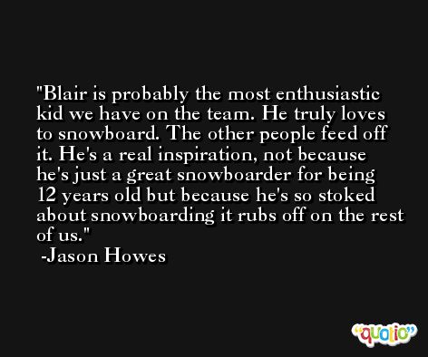 Blair is probably the most enthusiastic kid we have on the team. He truly loves to snowboard. The other people feed off it. He's a real inspiration, not because he's just a great snowboarder for being 12 years old but because he's so stoked about snowboarding it rubs off on the rest of us. -Jason Howes