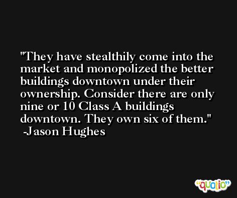 They have stealthily come into the market and monopolized the better buildings downtown under their ownership. Consider there are only nine or 10 Class A buildings downtown. They own six of them. -Jason Hughes