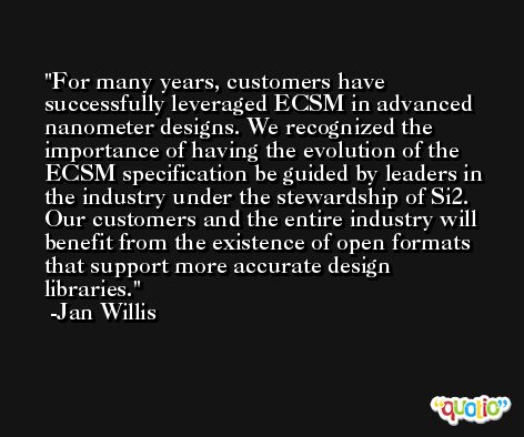 For many years, customers have successfully leveraged ECSM in advanced nanometer designs. We recognized the importance of having the evolution of the ECSM specification be guided by leaders in the industry under the stewardship of Si2. Our customers and the entire industry will benefit from the existence of open formats that support more accurate design libraries. -Jan Willis