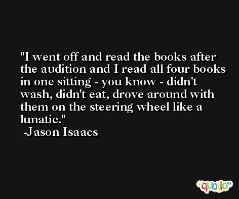 I went off and read the books after the audition and I read all four books in one sitting - you know - didn't wash, didn't eat, drove around with them on the steering wheel like a lunatic. -Jason Isaacs