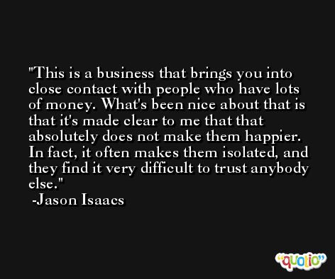 This is a business that brings you into close contact with people who have lots of money. What's been nice about that is that it's made clear to me that that absolutely does not make them happier. In fact, it often makes them isolated, and they find it very difficult to trust anybody else. -Jason Isaacs