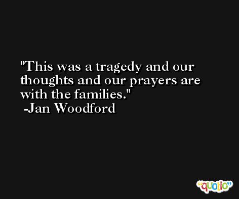 This was a tragedy and our thoughts and our prayers are with the families. -Jan Woodford