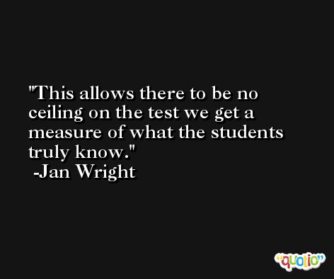 This allows there to be no ceiling on the test we get a measure of what the students truly know. -Jan Wright