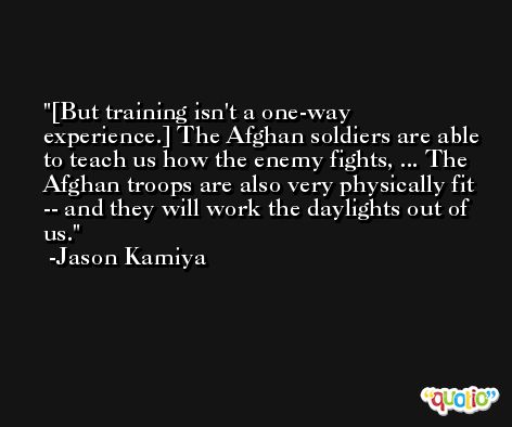 [But training isn't a one-way experience.] The Afghan soldiers are able to teach us how the enemy fights, ... The Afghan troops are also very physically fit -- and they will work the daylights out of us. -Jason Kamiya