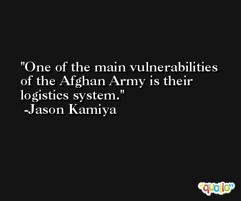 One of the main vulnerabilities of the Afghan Army is their logistics system. -Jason Kamiya