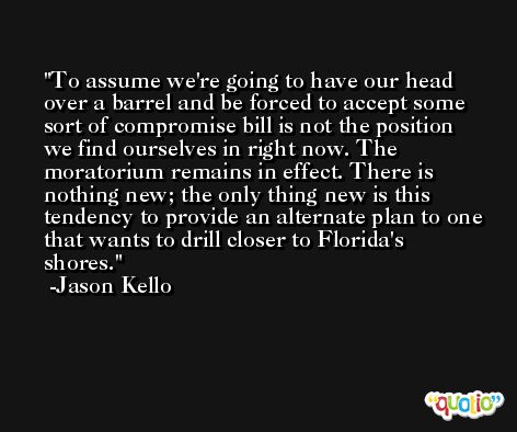 To assume we're going to have our head over a barrel and be forced to accept some sort of compromise bill is not the position we find ourselves in right now. The moratorium remains in effect. There is nothing new; the only thing new is this tendency to provide an alternate plan to one that wants to drill closer to Florida's shores. -Jason Kello
