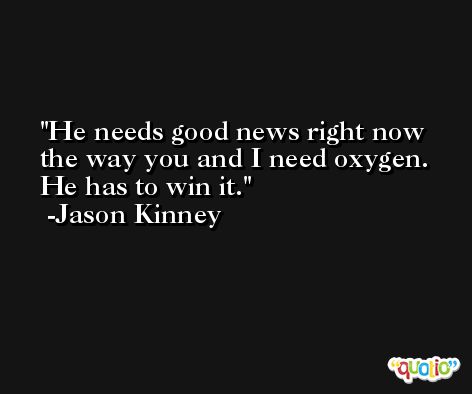 He needs good news right now the way you and I need oxygen. He has to win it. -Jason Kinney