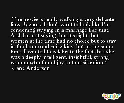 The movie is really walking a very delicate line. Because I don't want to look like I'm condoning staying in a marriage like that. And I'm not saying that it's right that women at the time had no choice but to stay in the home and raise kids, but at the same time, I wanted to celebrate the fact that she was a deeply intelligent, insightful, strong woman who found joy in that situation. -Jane Anderson