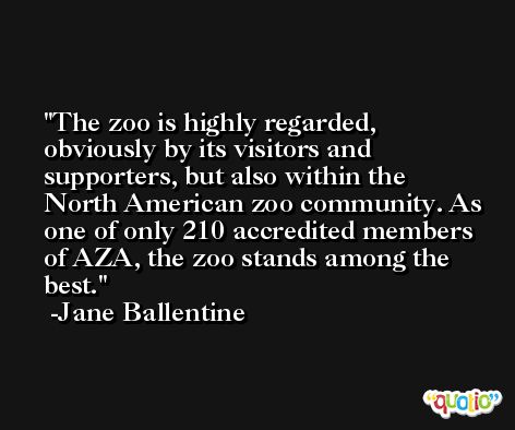 The zoo is highly regarded, obviously by its visitors and supporters, but also within the North American zoo community. As one of only 210 accredited members of AZA, the zoo stands among the best. -Jane Ballentine