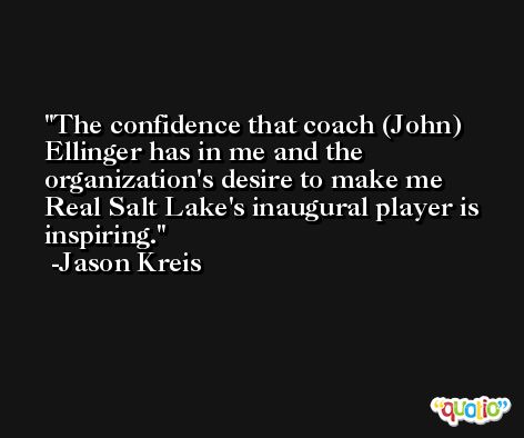The confidence that coach (John) Ellinger has in me and the organization's desire to make me Real Salt Lake's inaugural player is inspiring. -Jason Kreis
