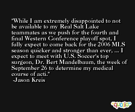 While I am extremely disappointed to not be available to my Real Salt Lake teammates as we push for the fourth and final Western Conference playoff spot, I fully expect to come back for the 2006 MLS season quicker and stronger than ever, ... I expect to meet with U.S. Soccer's top surgeon, Dr. Bert Mandelbaum, the week of September 26 to determine my medical course of acti. -Jason Kreis