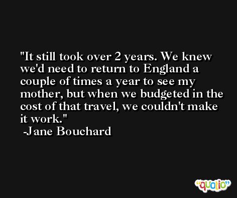 It still took over 2 years. We knew we'd need to return to England a couple of times a year to see my mother, but when we budgeted in the cost of that travel, we couldn't make it work. -Jane Bouchard