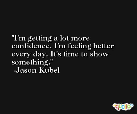 I'm getting a lot more confidence. I'm feeling better every day. It's time to show something. -Jason Kubel