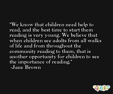 We know that children need help to read, and the best time to start them reading is very young. We believe that when children see adults from all walks of life and from throughout the community reading to them, that is another opportunity for children to see the importance of reading. -Jane Brown