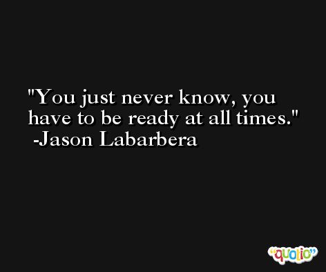 You just never know, you have to be ready at all times. -Jason Labarbera