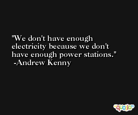 We don't have enough electricity because we don't have enough power stations. -Andrew Kenny