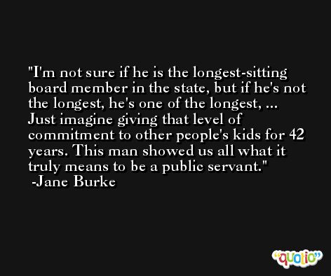 I'm not sure if he is the longest-sitting board member in the state, but if he's not the longest, he's one of the longest, ... Just imagine giving that level of commitment to other people's kids for 42 years. This man showed us all what it truly means to be a public servant. -Jane Burke