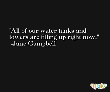 All of our water tanks and towers are filling up right now. -Jane Campbell