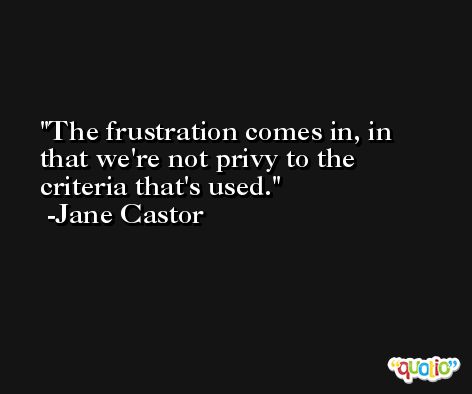 The frustration comes in, in that we're not privy to the criteria that's used. -Jane Castor