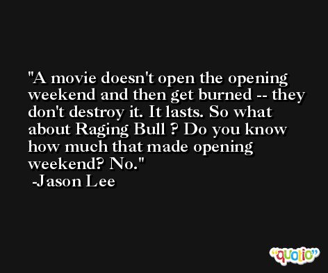 A movie doesn't open the opening weekend and then get burned -- they don't destroy it. It lasts. So what about Raging Bull ? Do you know how much that made opening weekend? No. -Jason Lee