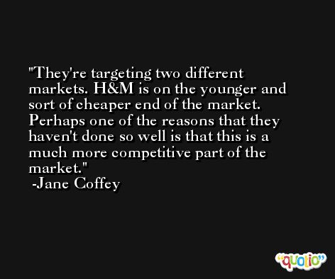 They're targeting two different markets. H&M is on the younger and sort of cheaper end of the market. Perhaps one of the reasons that they haven't done so well is that this is a much more competitive part of the market. -Jane Coffey
