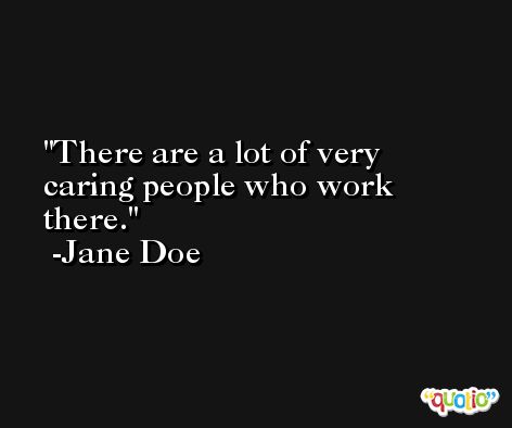 There are a lot of very caring people who work there. -Jane Doe