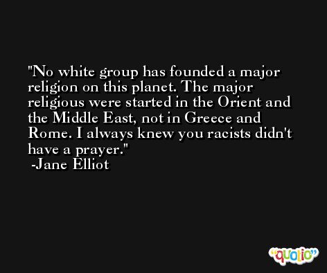 No white group has founded a major religion on this planet. The major religious were started in the Orient and the Middle East, not in Greece and Rome. I always knew you racists didn't have a prayer. -Jane Elliot