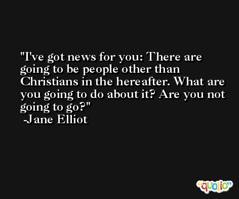 I've got news for you: There are going to be people other than Christians in the hereafter. What are you going to do about it? Are you not going to go? -Jane Elliot