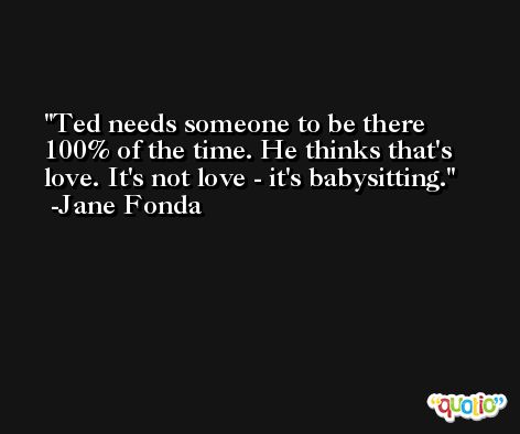 Ted needs someone to be there 100% of the time. He thinks that's love. It's not love - it's babysitting. -Jane Fonda