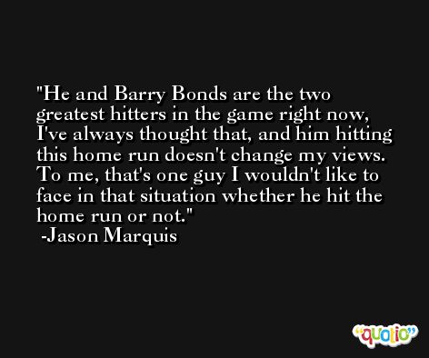 He and Barry Bonds are the two greatest hitters in the game right now, I've always thought that, and him hitting this home run doesn't change my views. To me, that's one guy I wouldn't like to face in that situation whether he hit the home run or not. -Jason Marquis