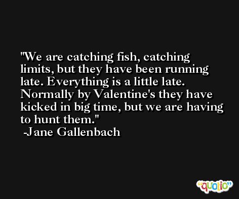 We are catching fish, catching limits, but they have been running late. Everything is a little late. Normally by Valentine's they have kicked in big time, but we are having to hunt them. -Jane Gallenbach