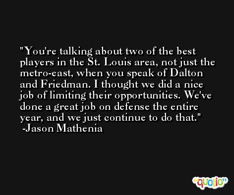 You're talking about two of the best players in the St. Louis area, not just the metro-east, when you speak of Dalton and Friedman. I thought we did a nice job of limiting their opportunities. We've done a great job on defense the entire year, and we just continue to do that. -Jason Mathenia