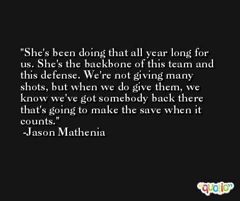 She's been doing that all year long for us. She's the backbone of this team and this defense. We're not giving many shots, but when we do give them, we know we've got somebody back there that's going to make the save when it counts. -Jason Mathenia