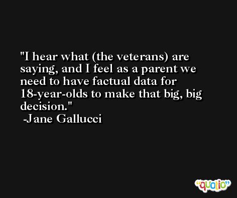 I hear what (the veterans) are saying, and I feel as a parent we need to have factual data for 18-year-olds to make that big, big decision. -Jane Gallucci
