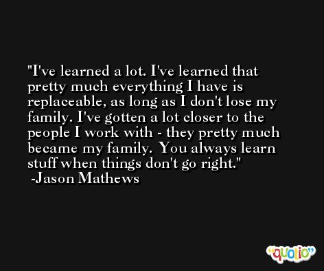 I've learned a lot. I've learned that pretty much everything I have is replaceable, as long as I don't lose my family. I've gotten a lot closer to the people I work with - they pretty much became my family. You always learn stuff when things don't go right. -Jason Mathews