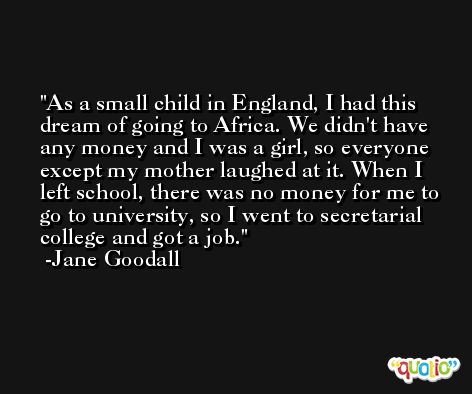 As a small child in England, I had this dream of going to Africa. We didn't have any money and I was a girl, so everyone except my mother laughed at it. When I left school, there was no money for me to go to university, so I went to secretarial college and got a job. -Jane Goodall