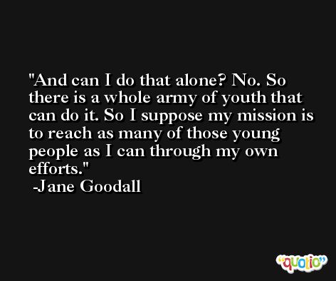 And can I do that alone? No. So there is a whole army of youth that can do it. So I suppose my mission is to reach as many of those young people as I can through my own efforts. -Jane Goodall