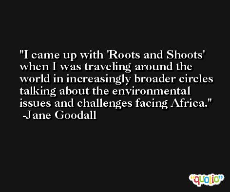 I came up with 'Roots and Shoots' when I was traveling around the world in increasingly broader circles talking about the environmental issues and challenges facing Africa. -Jane Goodall
