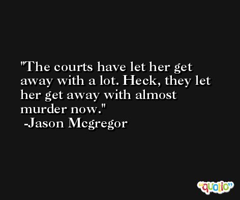 The courts have let her get away with a lot. Heck, they let her get away with almost murder now. -Jason Mcgregor