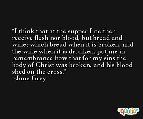 I think that at the supper I neither receive flesh nor blood, but bread and wine; which bread when it is broken, and the wine when it is drunken, put me in remembrance how that for my sins the body of Christ was broken, and his blood shed on the cross. -Jane Grey